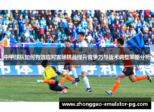 中甲球队如何有效应对客场挑战提升竞争力与战术调整策略分析