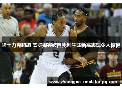 骑士力克鹈鹕 杰罗姆突破自我创生涯新高表现令人惊艳