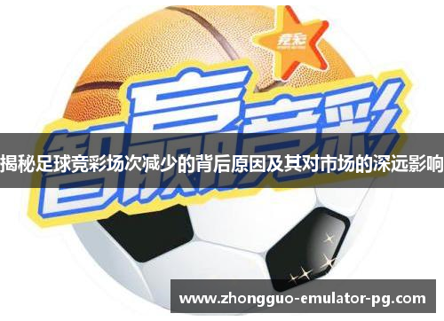 揭秘足球竞彩场次减少的背后原因及其对市场的深远影响