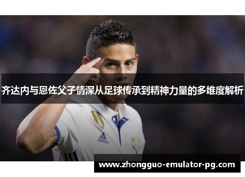 齐达内与恩佐父子情深从足球传承到精神力量的多维度解析