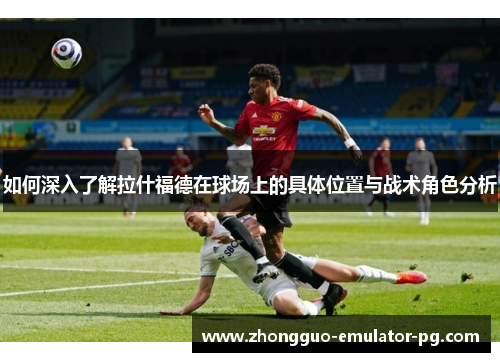 如何深入了解拉什福德在球场上的具体位置与战术角色分析