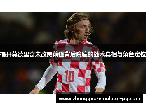 揭开莫德里奇未改踢前锋背后隐藏的战术真相与角色定位