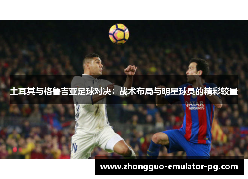 土耳其与格鲁吉亚足球对决：战术布局与明星球员的精彩较量