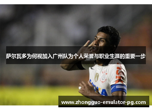 萨尔瓦多为何视加入广州队为个人荣誉与职业生涯的重要一步