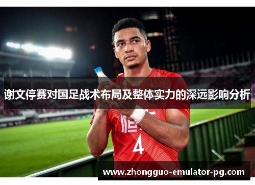 谢文停赛对国足战术布局及整体实力的深远影响分析