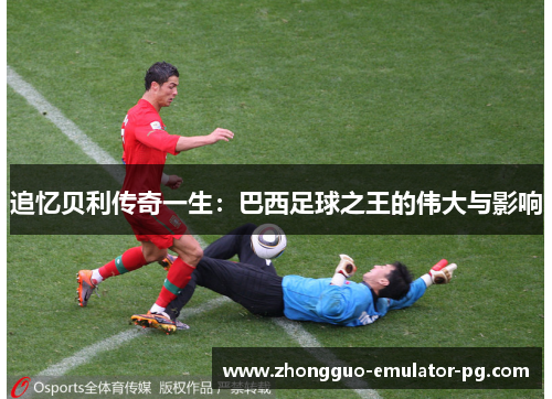 追忆贝利传奇一生：巴西足球之王的伟大与影响
