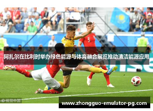 阿扎尔在比利时举办绿色能源与体育融合展览推动清洁能源应用