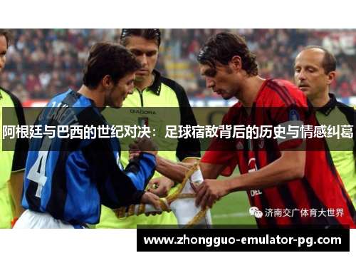 阿根廷与巴西的世纪对决：足球宿敌背后的历史与情感纠葛