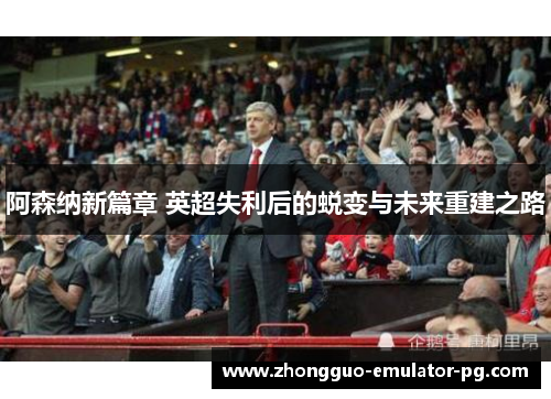 阿森纳新篇章 英超失利后的蜕变与未来重建之路