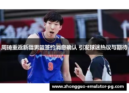 周琦重返新疆男篮签约消息确认 引发球迷热议与期待