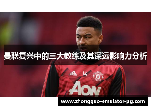 曼联复兴中的三大教练及其深远影响力分析 曼联复兴中的三大教练及其深远影响力分析
