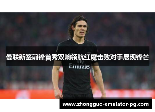 曼联新签前锋首秀双响领航红魔击败对手展现锋芒 曼联新签前锋首秀双响领航红魔击败对手展现锋芒