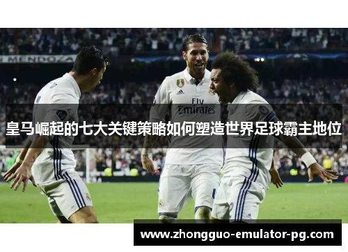 皇马崛起的七大关键策略如何塑造世界足球霸主地位 皇马崛起的七大关键策略如何塑造世界足球霸主地位
