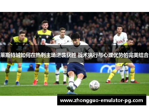 莱斯特城如何在热刺主场逆袭获胜 战术执行与心理优势的完美结合