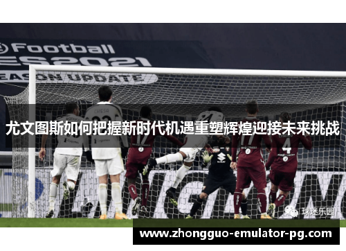 尤文图斯如何把握新时代机遇重塑辉煌迎接未来挑战 尤文图斯如何把握新时代机遇重塑辉煌迎接未来挑战