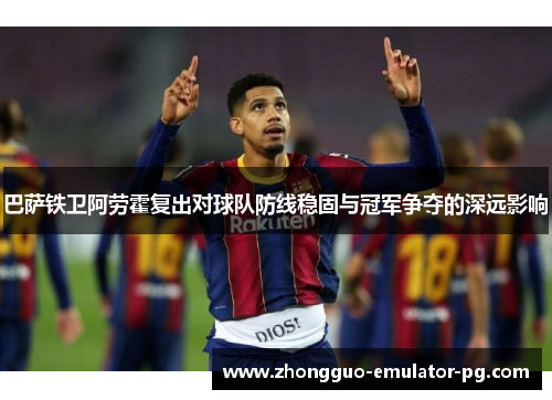 巴萨铁卫阿劳霍复出对球队防线稳固与冠军争夺的深远影响