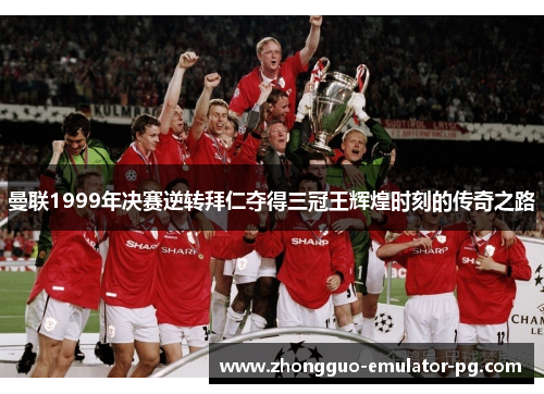 曼联1999年决赛逆转拜仁夺得三冠王辉煌时刻的传奇之路 曼联1999年决赛逆转拜仁夺得三冠王辉煌时刻的传奇之路