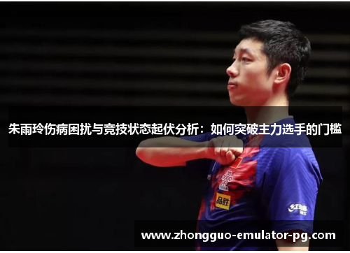 朱雨玲伤病困扰与竞技状态起伏分析：如何突破主力选手的门槛