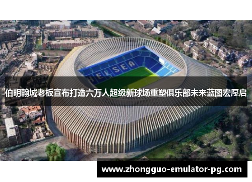 伯明翰城老板宣布打造六万人超级新球场重塑俱乐部未来蓝图宏愿启