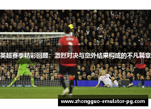 英超赛季精彩回顾：激烈对决与意外结果构成的不凡篇章