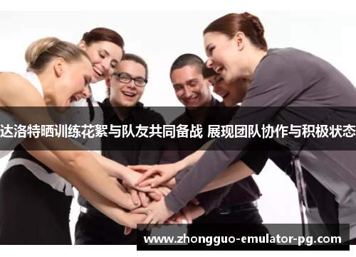 达洛特晒训练花絮与队友共同备战 展现团队协作与积极状态