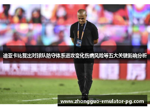 迪亚卡比复出对球队防守体系进攻变化伤病风险等五大关键影响分析