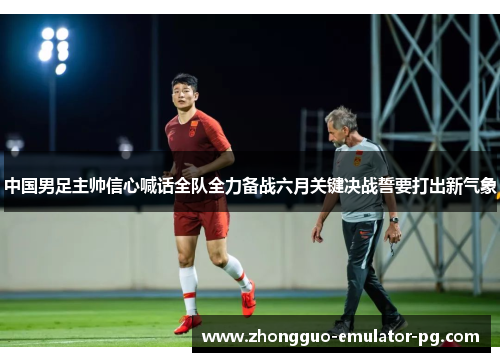 中国男足主帅信心喊话全队全力备战六月关键决战誓要打出新气象 中国男足主帅信心喊话全队全力备战六月关键决战誓要打出新气象