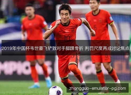 2019年中国杯韦世豪飞铲致对手脚踝骨折 判罚尺度再成讨论焦点 2019年中国杯韦世豪飞铲致对手脚踝骨折 判罚尺度再成讨论焦点